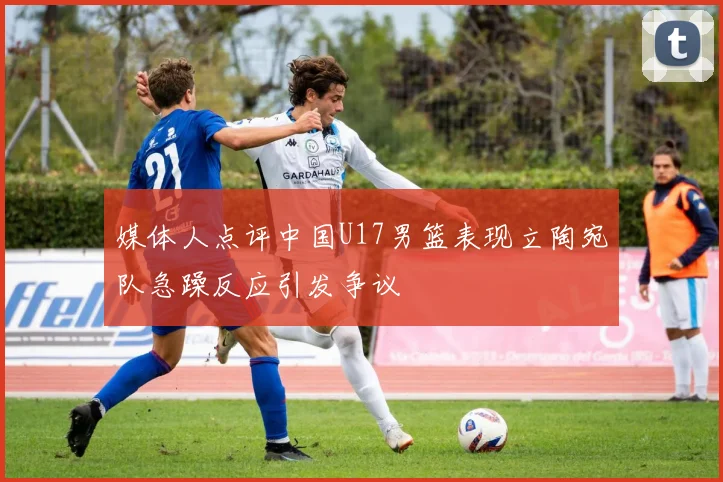 媒体人点评中国U17男篮表现立陶宛队急躁反应引发争议