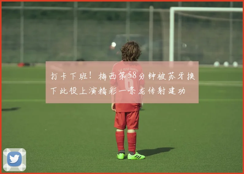 打卡下班!梅西第58分钟被苏牙换下此役上演精彩一条龙传射建功