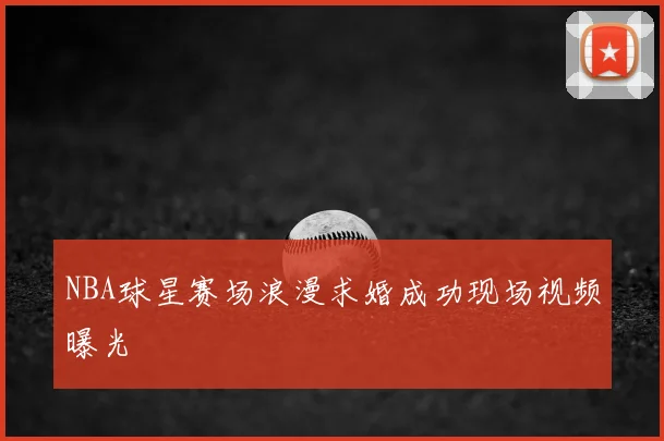NBA球星赛场浪漫求婚成功现场视频曝光