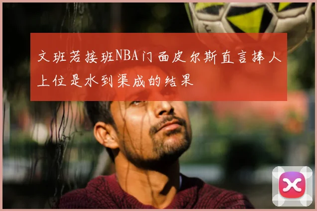 文班若接班NBA门面皮尔斯直言捧人上位是水到渠成的结果