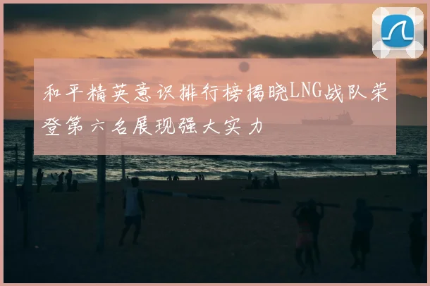 和平精英意识排行榜揭晓LNG战队荣登第六名展现强大实力