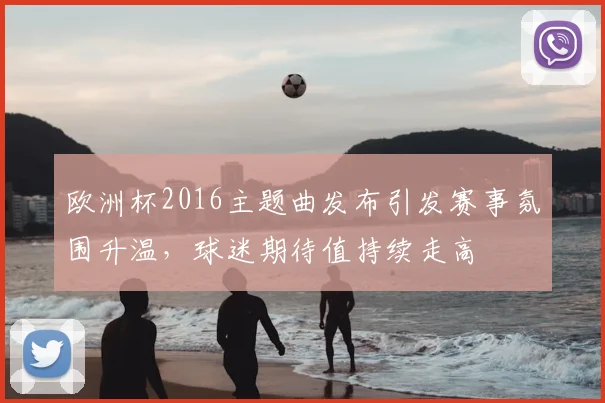 欧洲杯2016主题曲发布引发赛事氛围升温,球迷期待值持续走高