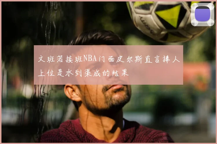 文班若接班NBA门面皮尔斯直言捧人上位是水到渠成的结果
