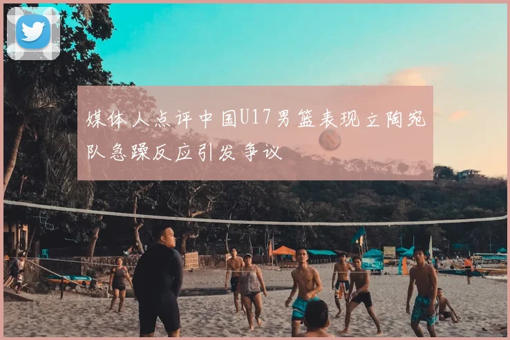 媒体人点评中国U17男篮表现立陶宛队急躁反应引发争议