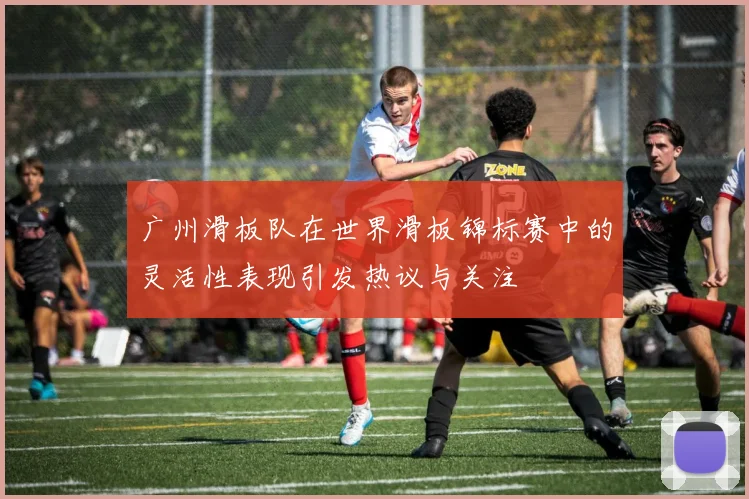 广州滑板队在世界滑板锦标赛中的灵活性表现引发热议与关注
