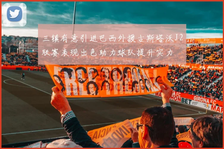 三镇有意引进巴西外援古斯塔沃J2联赛表现出色助力球队提升实力