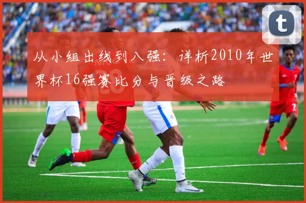 从小组出线到八强：详析2010年世界杯16强赛比分与晋级之路