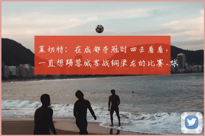 莱切特：在成都夺冠时回去看看，一直想踢蓉城客战铜梁龙的比赛_球迷_中超_杨凝