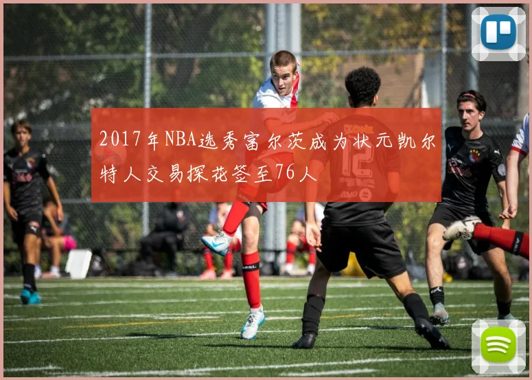 2017年NBA选秀富尔茨成为状元凯尔特人交易探花签至76人