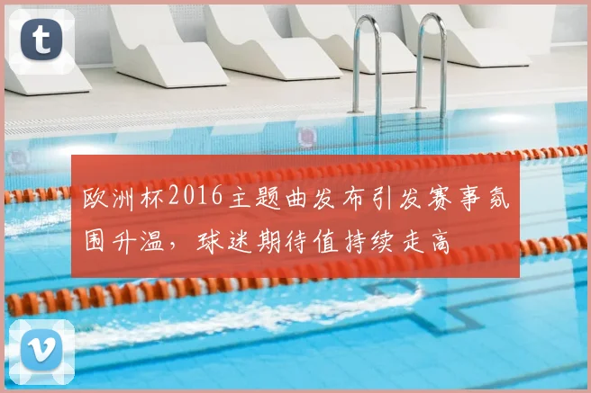 欧洲杯2016主题曲发布引发赛事氛围升温,球迷期待值持续走高