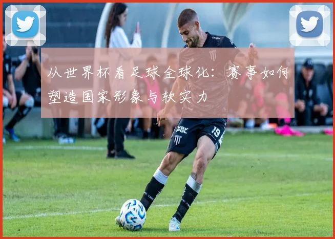 从世界杯看足球全球化:赛事如何塑造国家形象与软实力