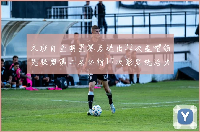 文班自全明星赛后送出32次盖帽领先联盟第二名怀特17次彰显统治力