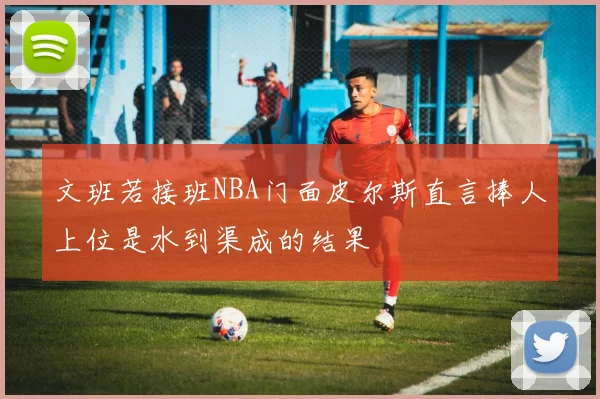 文班若接班NBA门面皮尔斯直言捧人上位是水到渠成的结果