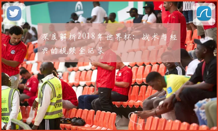 深度解析2018年世界杯:战术与经典的视频全记录