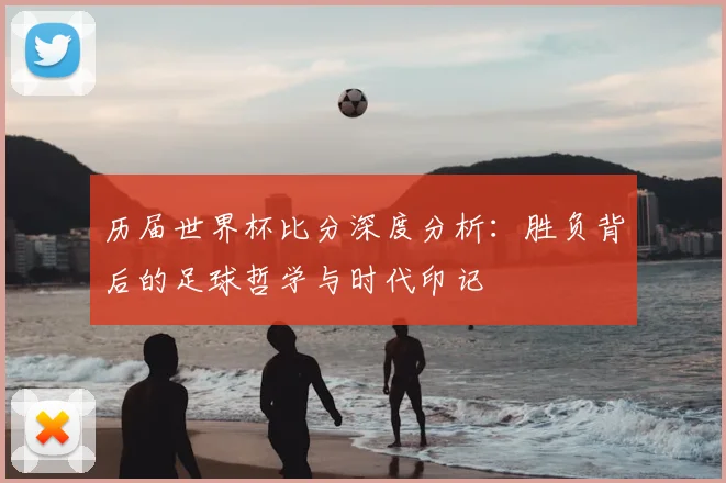 历届世界杯比分深度分析:胜负背后的足球哲学与时代印记