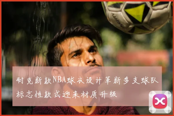 耐克新款NBA球衣设计革新多支球队标志性款式迎来材质升级