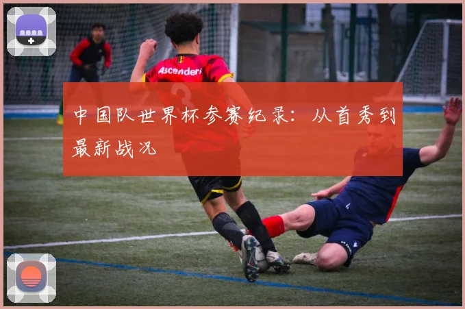 中国队世界杯参赛纪录：从首秀到最新战况