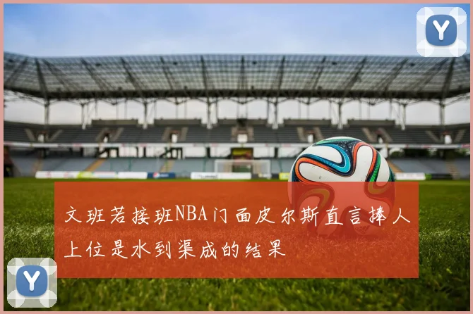 文班若接班NBA门面皮尔斯直言捧人上位是水到渠成的结果
