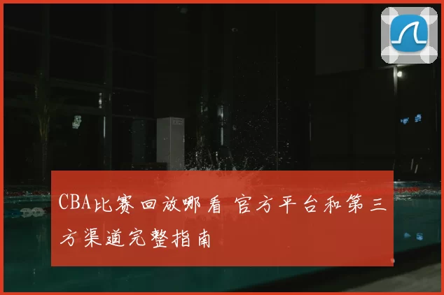 CBA比赛回放哪看 官方平台和第三方渠道完整指南
