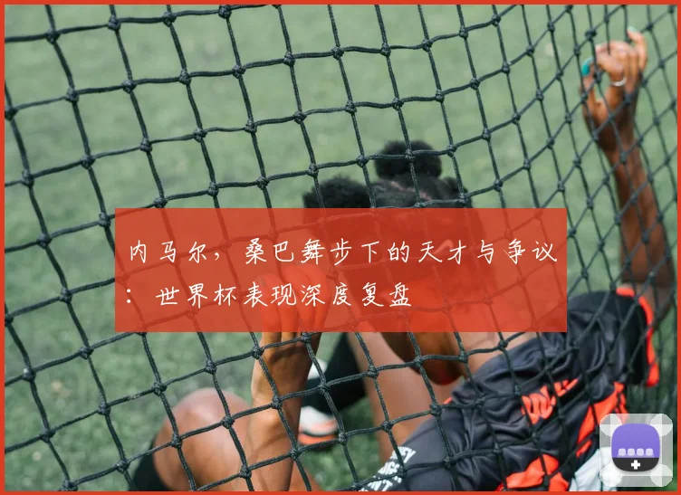 内马尔，桑巴舞步下的天才与争议：世界杯表现深度复盘