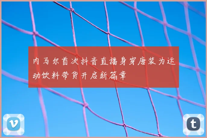 内马尔首次抖音直播身穿唐装为运动饮料带货开启新篇章