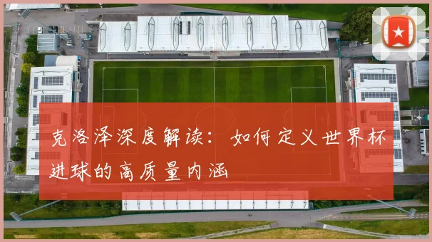 克洛泽深度解读:如何定义世界杯进球的高质量内涵