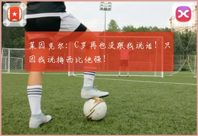 莱因克尔:C罗再也没跟我说话!只因我说梅西比他强!