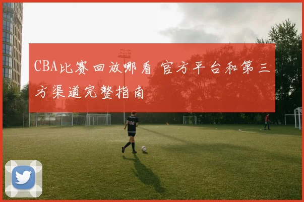 CBA比赛回放哪看 官方平台和第三方渠道完整指南