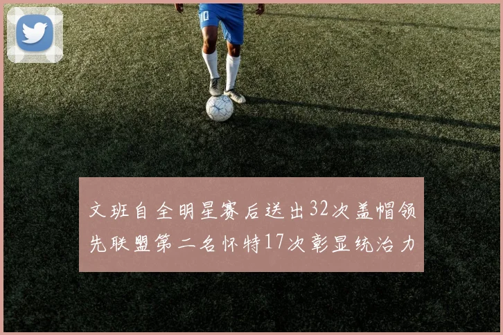 文班自全明星赛后送出32次盖帽领先联盟第二名怀特17次彰显统治力