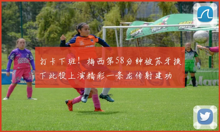 打卡下班!梅西第58分钟被苏牙换下此役上演精彩一条龙传射建功