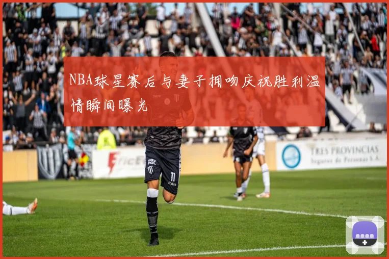 NBA球星赛后与妻子拥吻庆祝胜利温情瞬间曝光
