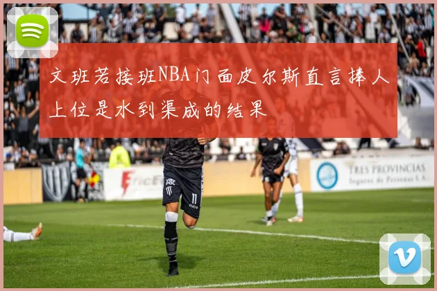文班若接班NBA门面皮尔斯直言捧人上位是水到渠成的结果