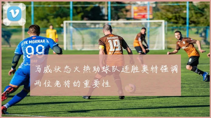 马威状态火热助球队连胜奥特强调两位老将的重要性
