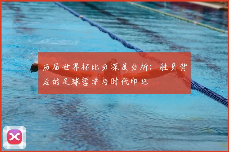 历届世界杯比分深度分析:胜负背后的足球哲学与时代印记