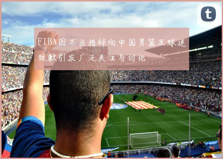 FIBA因不当措辞向中国男篮及球迷致歉引发广泛关注与讨论