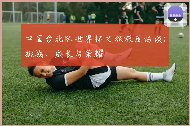 中国台北队世界杯之旅深度访谈：挑战、成长与荣耀