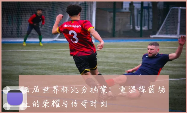 历届世界杯比分档案：重温绿茵场上的荣耀与传奇时刻