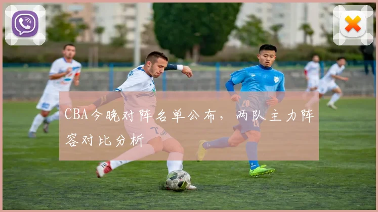 CBA今晚对阵名单公布,两队主力阵容对比分析