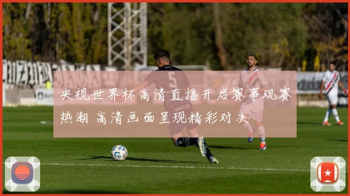 央视世界杯高清直播开启赛事观赛热潮 高清画面呈现精彩对决