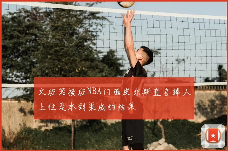 文班若接班NBA门面皮尔斯直言捧人上位是水到渠成的结果