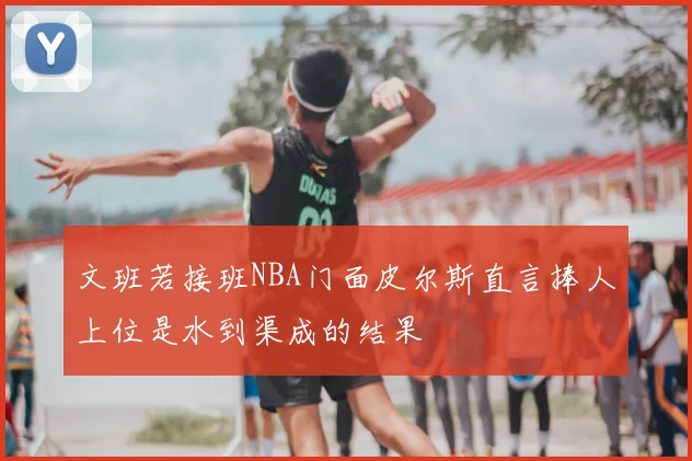 文班若接班NBA门面皮尔斯直言捧人上位是水到渠成的结果