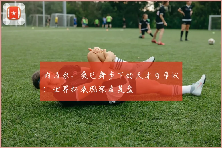 内马尔，桑巴舞步下的天才与争议：世界杯表现深度复盘