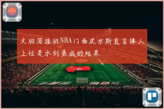 文班若接班NBA门面皮尔斯直言捧人上位是水到渠成的结果