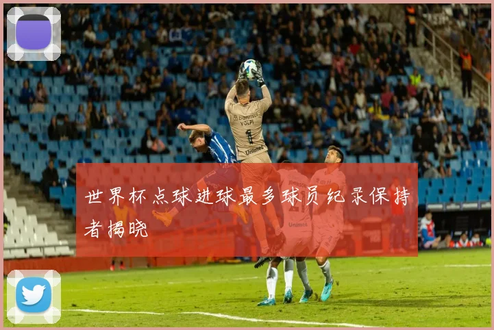 世界杯点球进球最多球员纪录保持者揭晓