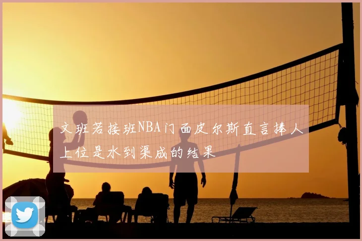 文班若接班NBA门面皮尔斯直言捧人上位是水到渠成的结果