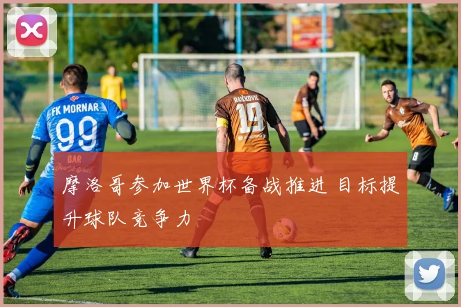 摩洛哥参加世界杯备战推进 目标提升球队竞争力