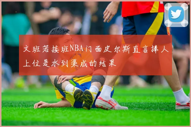 文班若接班NBA门面皮尔斯直言捧人上位是水到渠成的结果