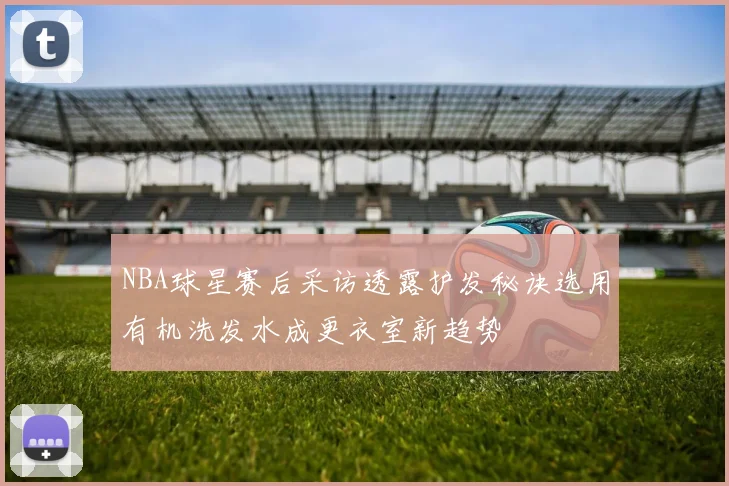 NBA球星赛后采访透露护发秘诀选用有机洗发水成更衣室新趋势