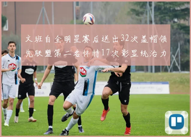 文班自全明星赛后送出32次盖帽领先联盟第二名怀特17次彰显统治力