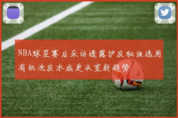 NBA球星赛后采访透露护发秘诀选用有机洗发水成更衣室新趋势